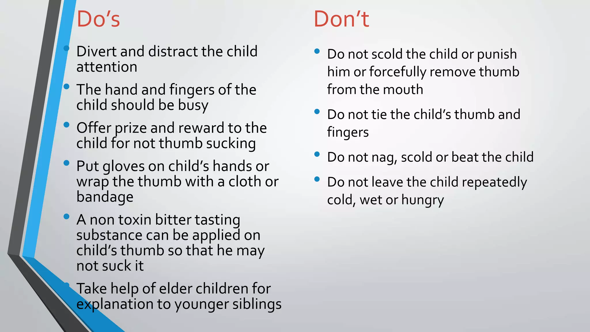 Do’s
• Divert and distract the child
attention
• The hand and fingers of the
child should be busy
• Offer prize and reward to the
child for not thumb sucking
• Put gloves on child’s hands or
wrap the thumb with a cloth or
bandage
• A non toxin bitter tasting
substance can be applied on
child’s thumb so that he may
not suck it
• Take help of elder children for
explanation to younger siblings
Don’t
• Do not scold the child or punish
him or forcefully remove thumb
from the mouth
• Do not tie the child’s thumb and
fingers
• Do not nag, scold or beat the child
• Do not leave the child repeatedly
cold, wet or hungry
 