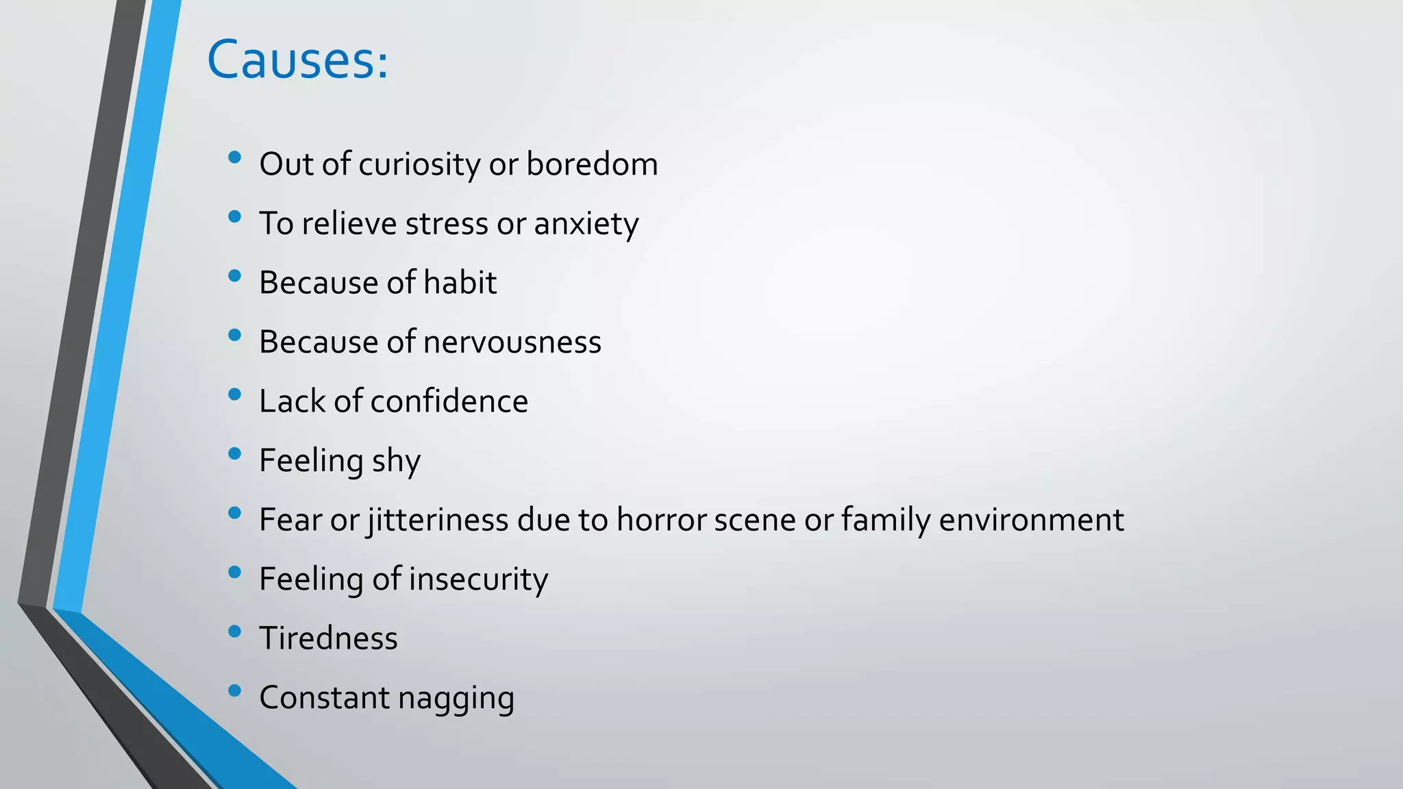 Causes:
• Out of curiosity or boredom
• To relieve stress or anxiety
• Because of habit
• Because of nervousness
• Lack of confidence
• Feeling shy
• Fear or jitteriness due to horror scene or family environment
• Feeling of insecurity
• Tiredness
• Constant nagging
 