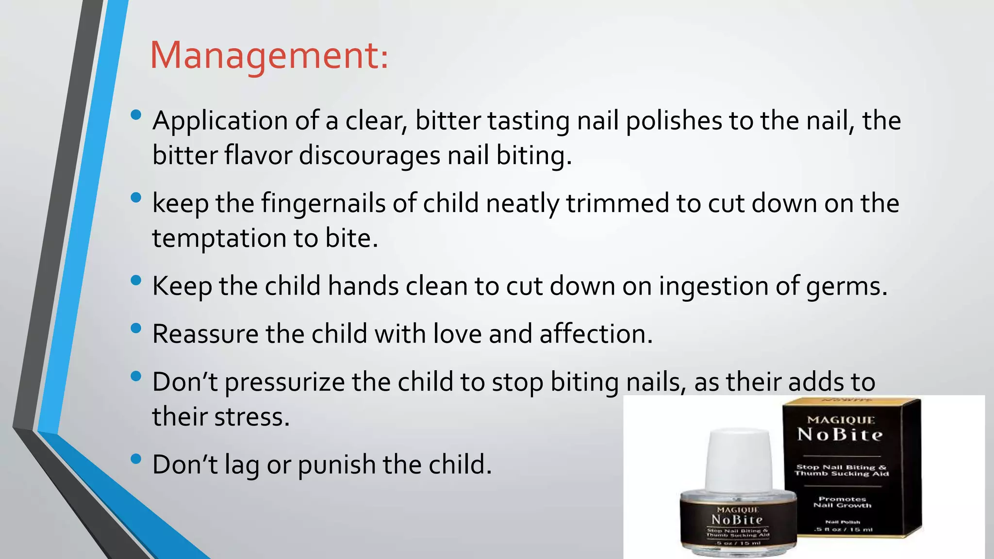 Management:
• Application of a clear, bitter tasting nail polishes to the nail, the
bitter flavor discourages nail biting.
• keep the fingernails of child neatly trimmed to cut down on the
temptation to bite.
• Keep the child hands clean to cut down on ingestion of germs.
• Reassure the child with love and affection.
• Don’t pressurize the child to stop biting nails, as their adds to
their stress.
• Don’t lag or punish the child.
 