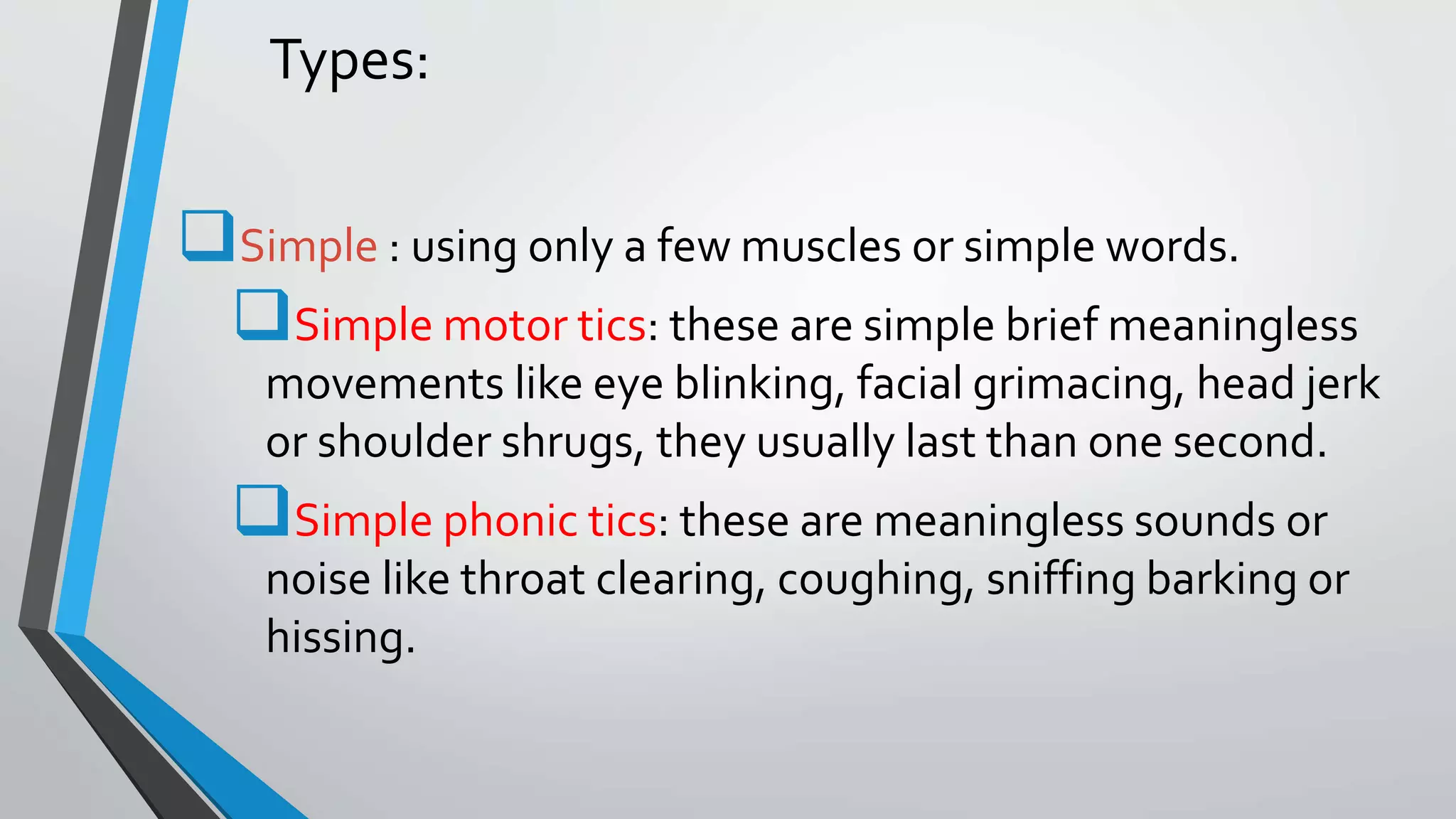 Types:
Simple : using only a few muscles or simple words.
Simple motor tics: these are simple brief meaningless
movements like eye blinking, facial grimacing, head jerk
or shoulder shrugs, they usually last than one second.
Simple phonic tics: these are meaningless sounds or
noise like throat clearing, coughing, sniffing barking or
hissing.
 
