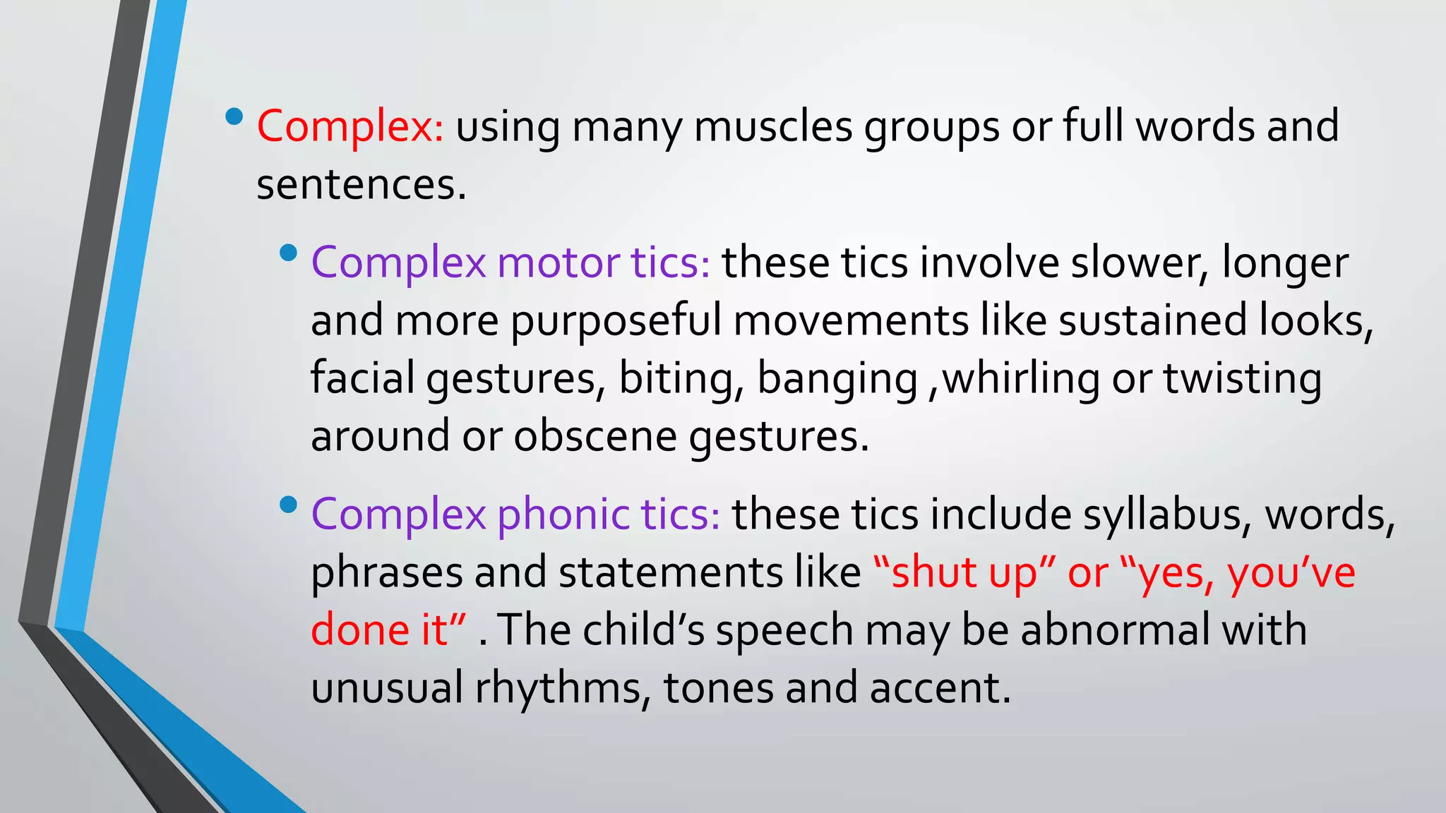 •Complex: using many muscles groups or full words and
sentences.
•Complex motor tics: these tics involve slower, longer
and more purposeful movements like sustained looks,
facial gestures, biting, banging ,whirling or twisting
around or obscene gestures.
•Complex phonic tics: these tics include syllabus, words,
phrases and statements like “shut up” or “yes, you’ve
done it” .The child’s speech may be abnormal with
unusual rhythms, tones and accent.
 