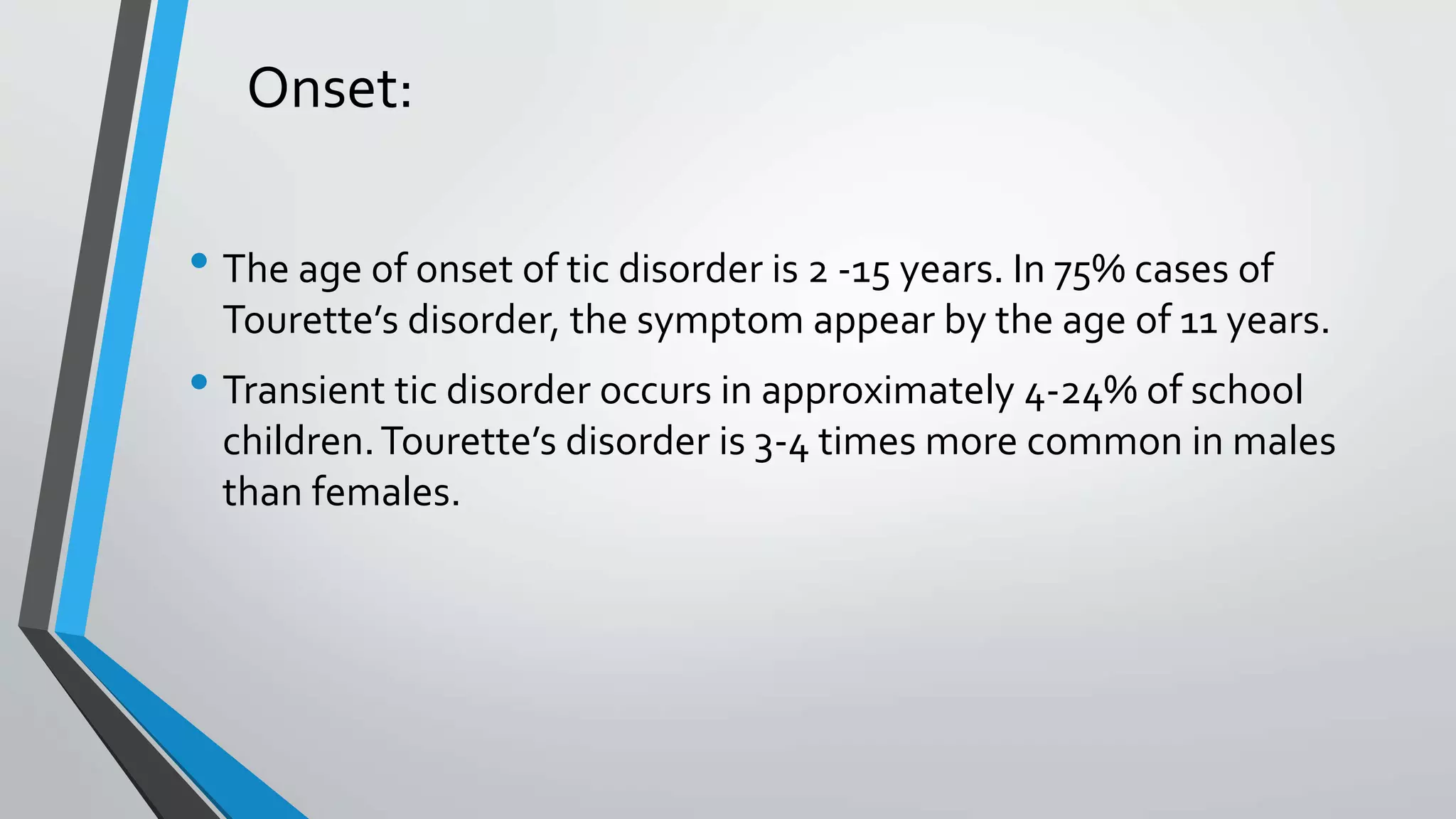 Onset:
• The age of onset of tic disorder is 2 -15 years. In 75% cases of
Tourette’s disorder, the symptom appear by the age of 11 years.
• Transient tic disorder occurs in approximately 4-24% of school
children.Tourette’s disorder is 3-4 times more common in males
than females.
 