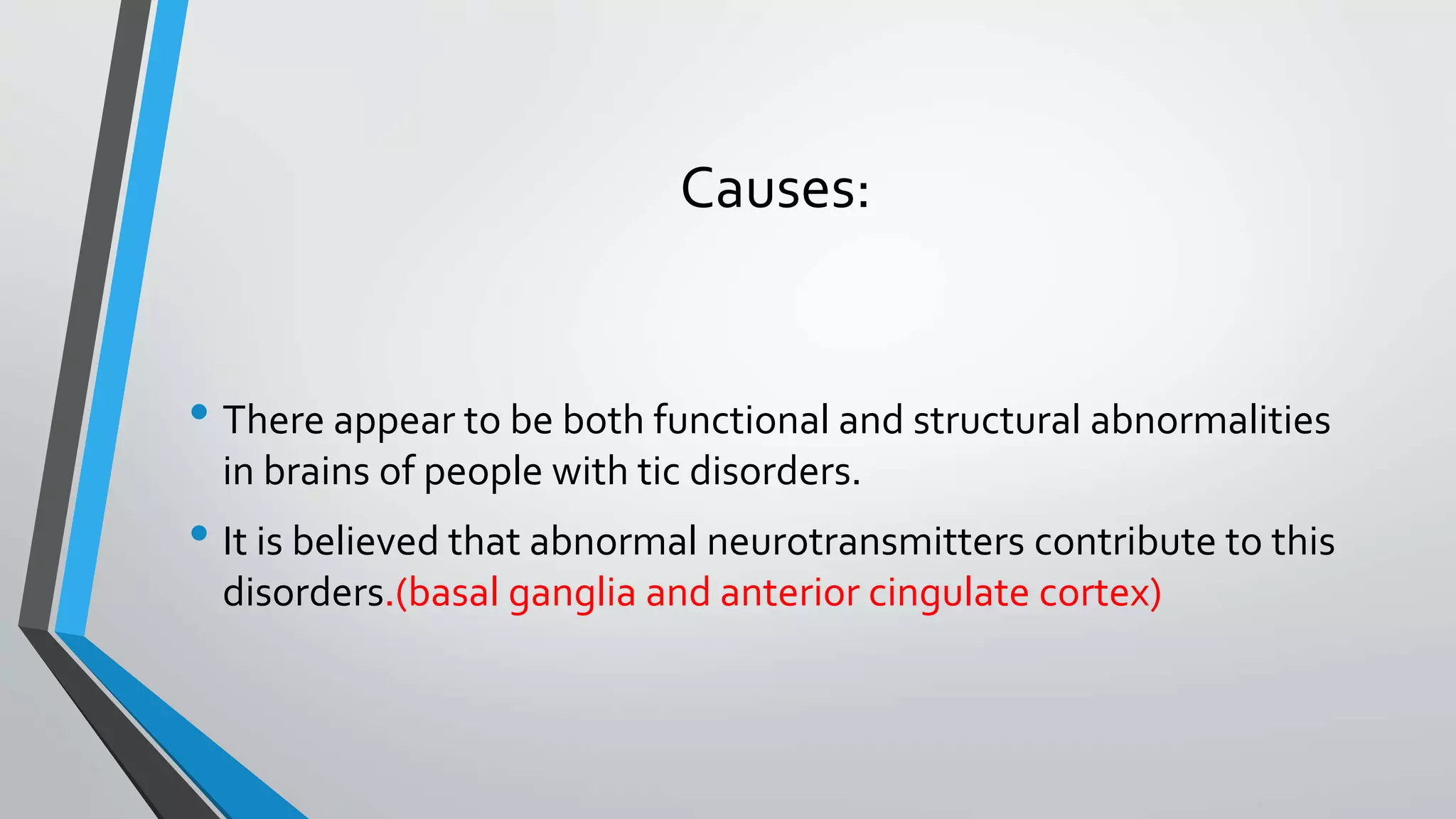 Causes:
• There appear to be both functional and structural abnormalities
in brains of people with tic disorders.
• It is believed that abnormal neurotransmitters contribute to this
disorders.(basal ganglia and anterior cingulate cortex)
 