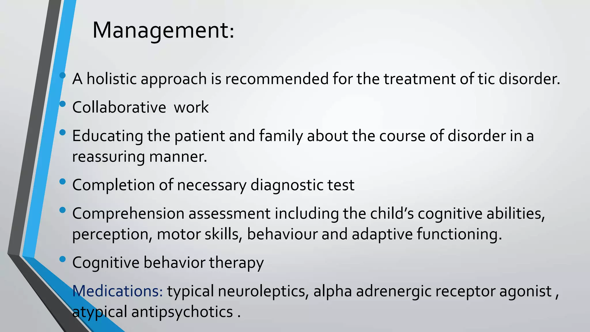 Management:
• A holistic approach is recommended for the treatment of tic disorder.
• Collaborative work
• Educating the patient and family about the course of disorder in a
reassuring manner.
• Completion of necessary diagnostic test
• Comprehension assessment including the child’s cognitive abilities,
perception, motor skills, behaviour and adaptive functioning.
• Cognitive behavior therapy
• Medications: typical neuroleptics, alpha adrenergic receptor agonist ,
atypical antipsychotics .
 