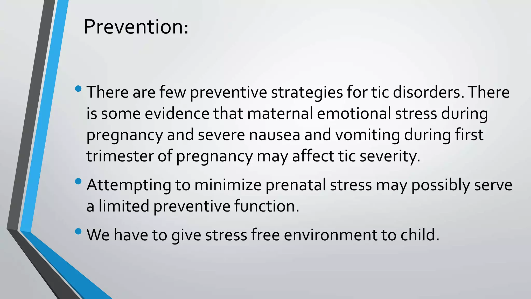 Prevention:
•There are few preventive strategies for tic disorders.There
is some evidence that maternal emotional stress during
pregnancy and severe nausea and vomiting during first
trimester of pregnancy may affect tic severity.
•Attempting to minimize prenatal stress may possibly serve
a limited preventive function.
•We have to give stress free environment to child.
 