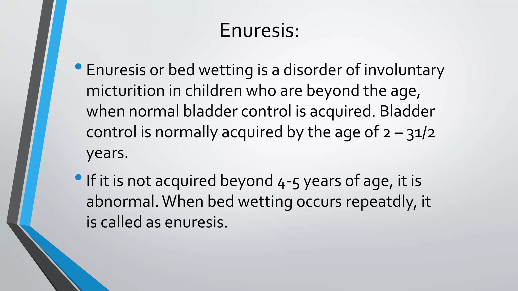 Enuresis:
•Enuresis or bed wetting is a disorder of involuntary
micturition in children who are beyond the age,
when normal bladder control is acquired. Bladder
control is normally acquired by the age of 2 – 31/2
years.
•If it is not acquired beyond 4-5 years of age, it is
abnormal.When bed wetting occurs repeatdly, it
is called as enuresis.
 