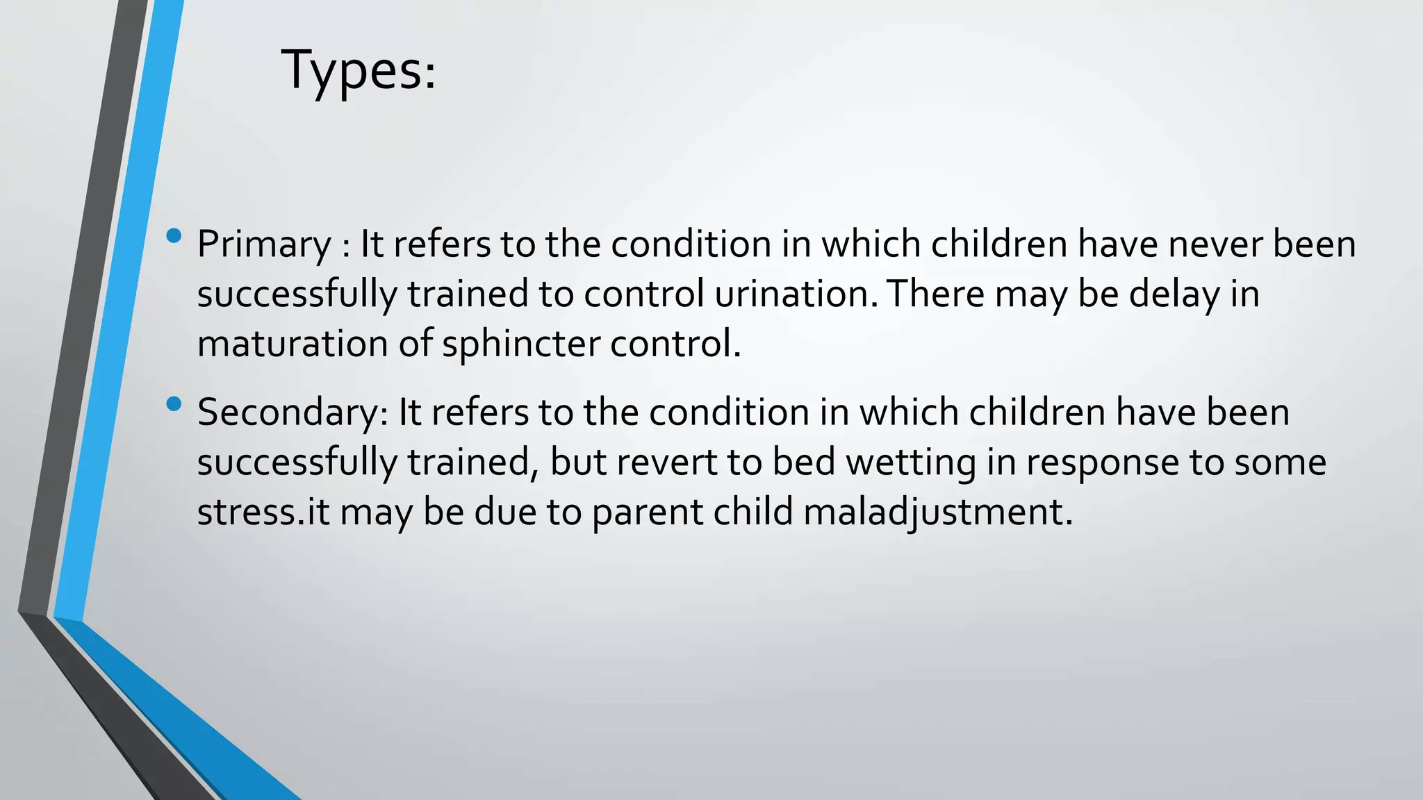 Types:
• Primary : It refers to the condition in which children have never been
successfully trained to control urination.There may be delay in
maturation of sphincter control.
• Secondary: It refers to the condition in which children have been
successfully trained, but revert to bed wetting in response to some
stress.it may be due to parent child maladjustment.
 