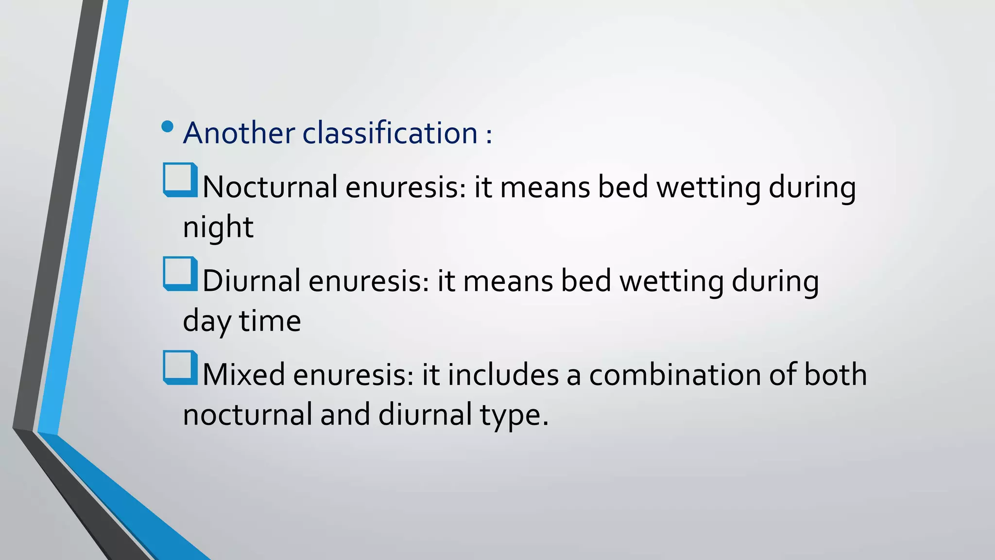 •Another classification :
Nocturnal enuresis: it means bed wetting during
night
Diurnal enuresis: it means bed wetting during
day time
Mixed enuresis: it includes a combination of both
nocturnal and diurnal type.
 