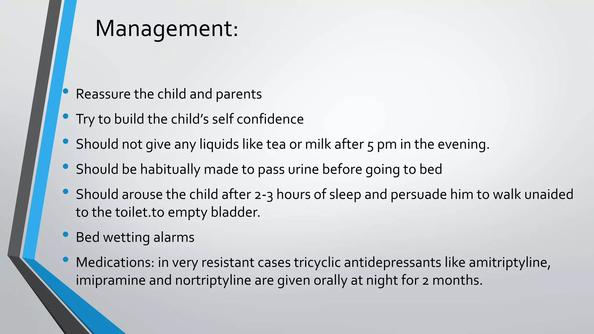 Management:
• Reassure the child and parents
• Try to build the child’s self confidence
• Should not give any liquids like tea or milk after 5 pm in the evening.
• Should be habitually made to pass urine before going to bed
• Should arouse the child after 2-3 hours of sleep and persuade him to walk unaided
to the toilet.to empty bladder.
• Bed wetting alarms
• Medications: in very resistant cases tricyclic antidepressants like amitriptyline,
imipramine and nortriptyline are given orally at night for 2 months.
 