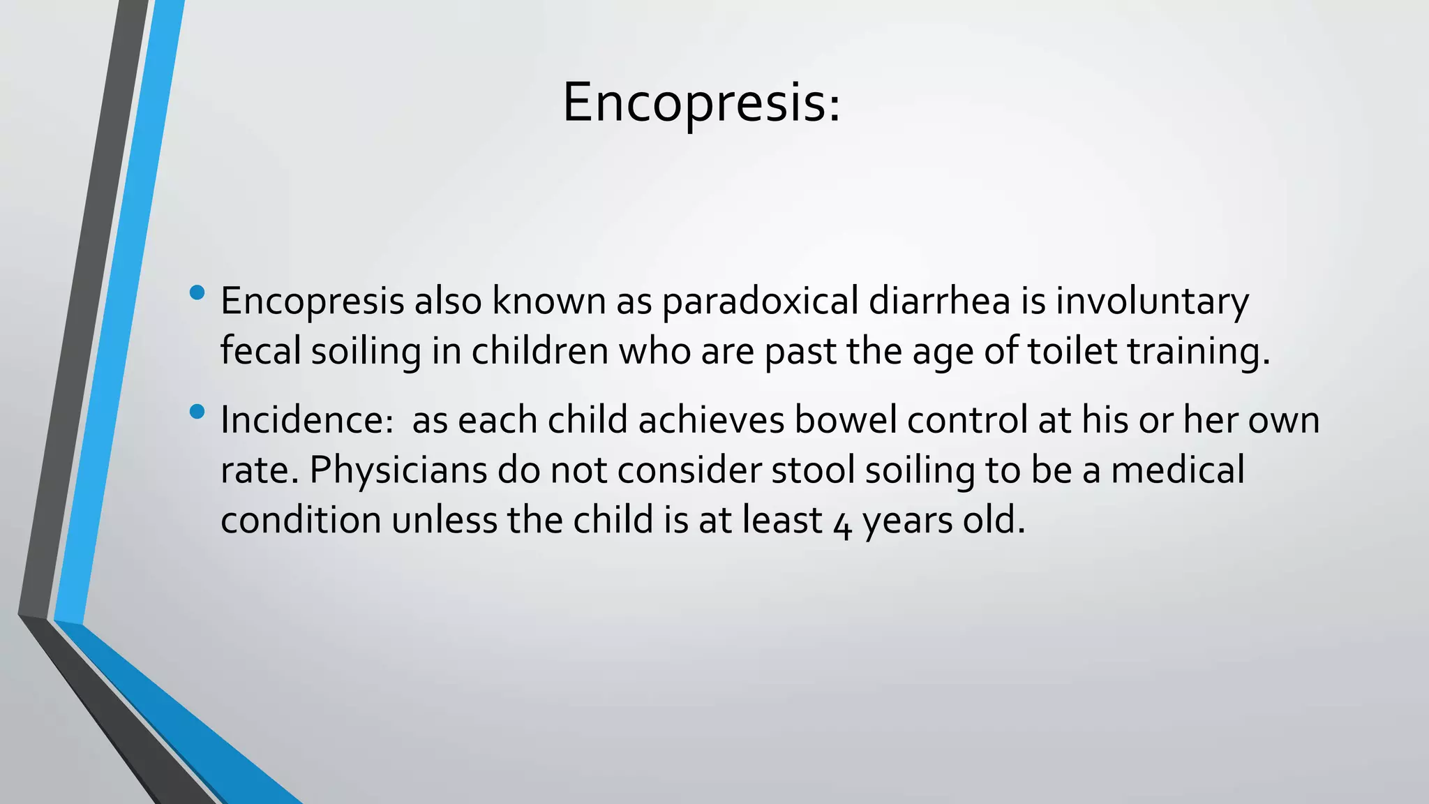 Encopresis:
• Encopresis also known as paradoxical diarrhea is involuntary
fecal soiling in children who are past the age of toilet training.
• Incidence: as each child achieves bowel control at his or her own
rate. Physicians do not consider stool soiling to be a medical
condition unless the child is at least 4 years old.
 