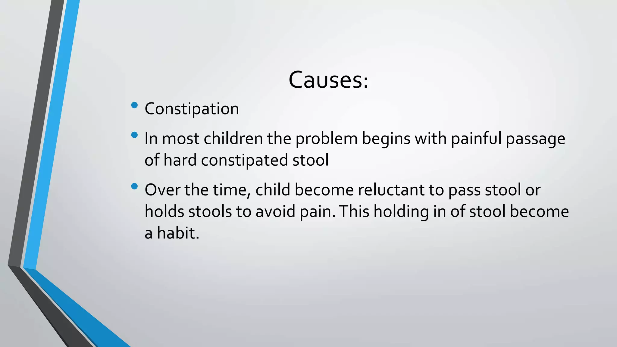 Causes:
• Constipation
• In most children the problem begins with painful passage
of hard constipated stool
• Over the time, child become reluctant to pass stool or
holds stools to avoid pain.This holding in of stool become
a habit.
 