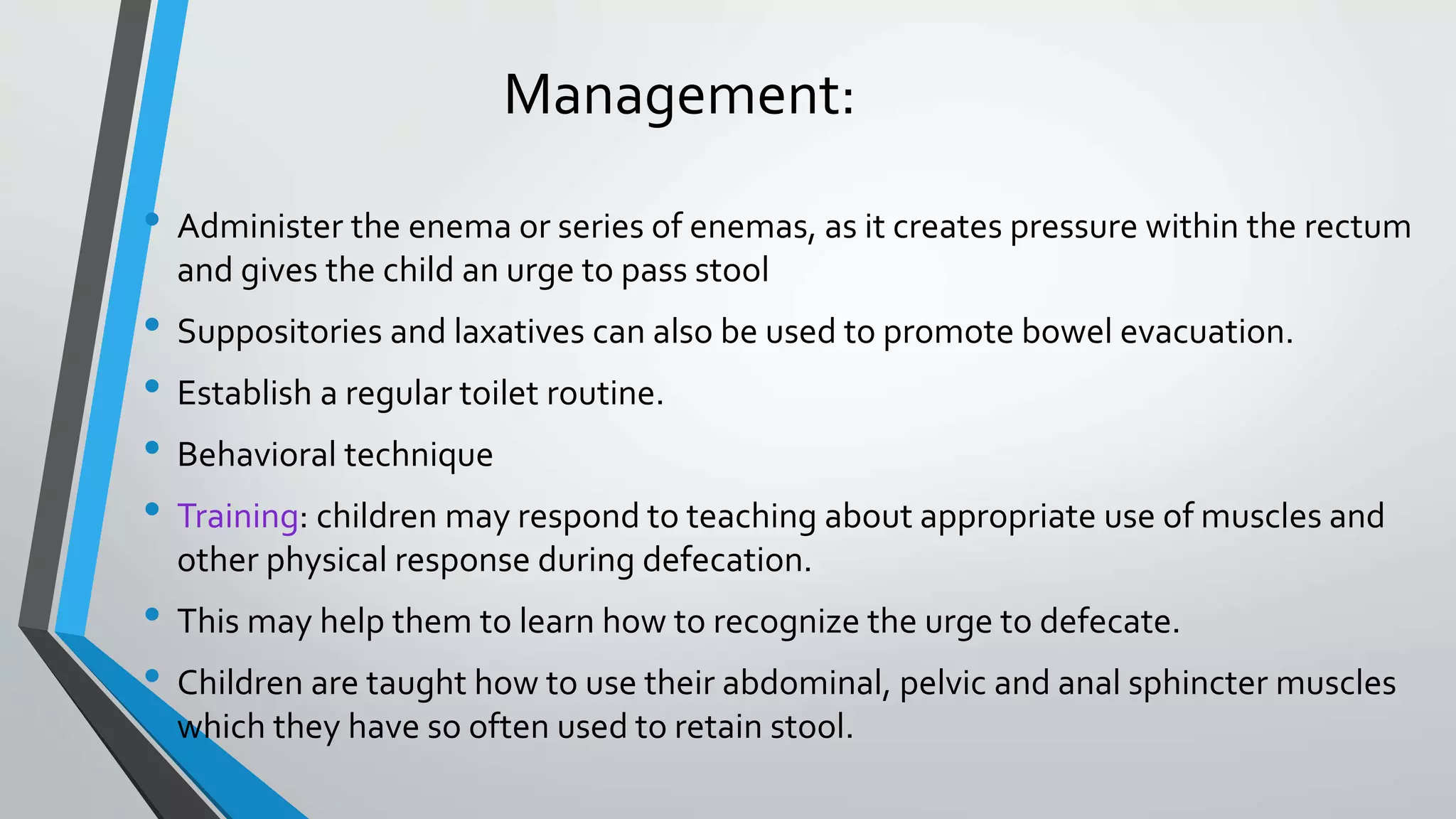 Management:
• Administer the enema or series of enemas, as it creates pressure within the rectum
and gives the child an urge to pass stool
• Suppositories and laxatives can also be used to promote bowel evacuation.
• Establish a regular toilet routine.
• Behavioral technique
• Training: children may respond to teaching about appropriate use of muscles and
other physical response during defecation.
• This may help them to learn how to recognize the urge to defecate.
• Children are taught how to use their abdominal, pelvic and anal sphincter muscles
which they have so often used to retain stool.
 