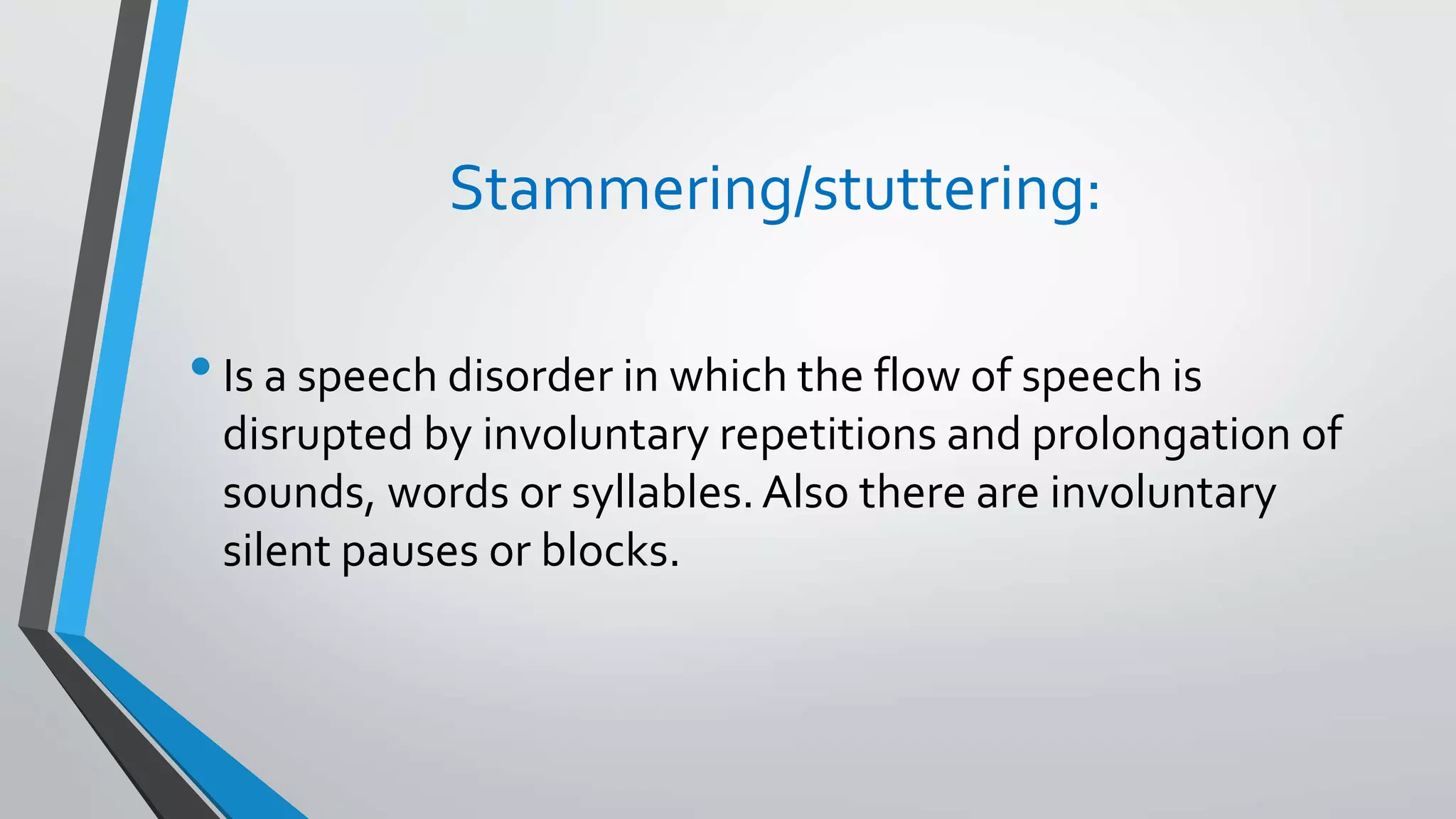 Stammering/stuttering:
•Is a speech disorder in which the flow of speech is
disrupted by involuntary repetitions and prolongation of
sounds, words or syllables.Also there are involuntary
silent pauses or blocks.
 
