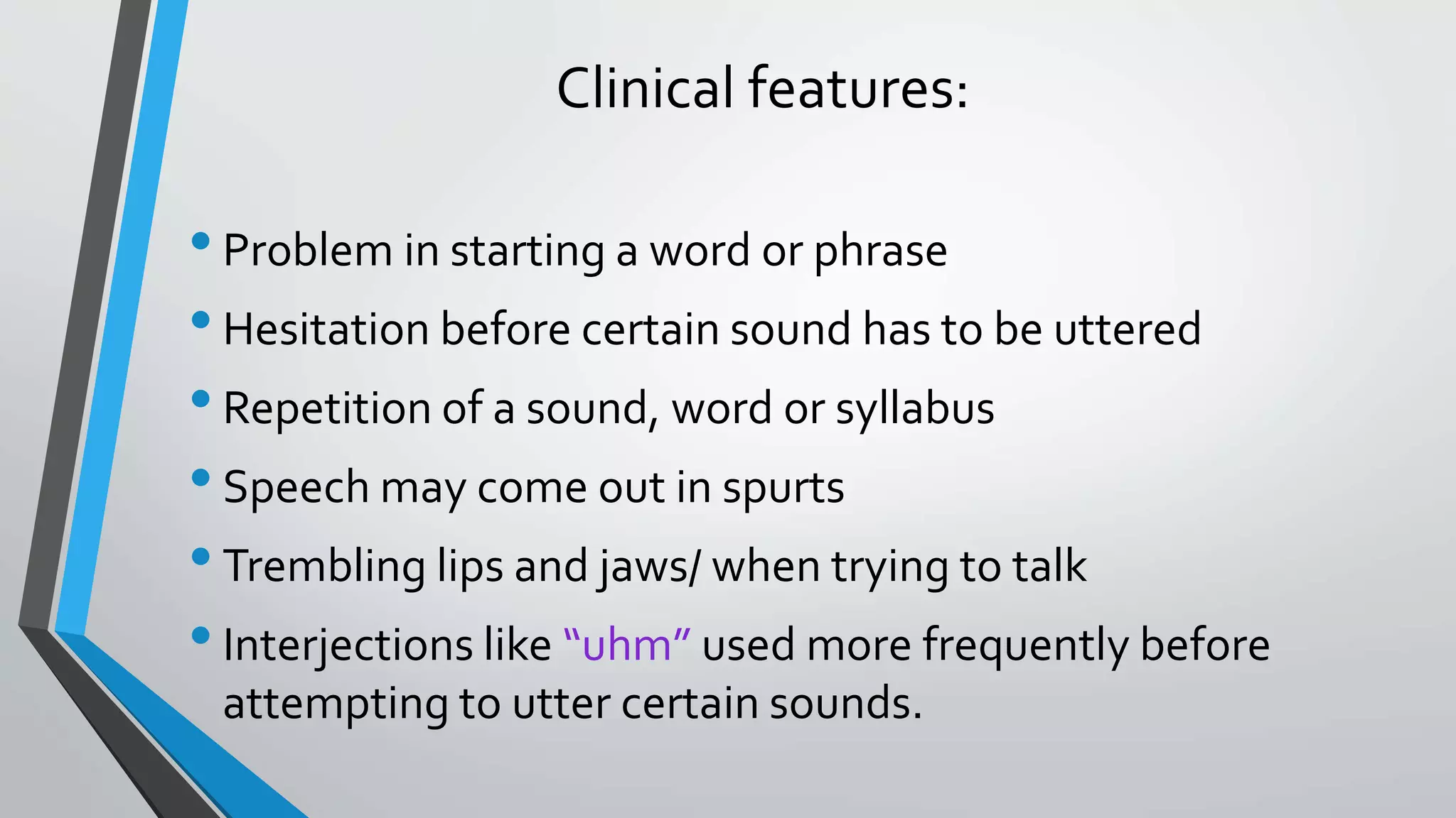 Clinical features:
•Problem in starting a word or phrase
•Hesitation before certain sound has to be uttered
•Repetition of a sound, word or syllabus
•Speech may come out in spurts
•Trembling lips and jaws/ when trying to talk
•Interjections like “uhm” used more frequently before
attempting to utter certain sounds.
 