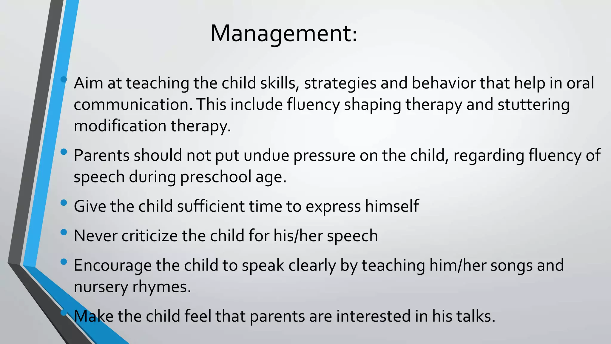 Management:
• Aim at teaching the child skills, strategies and behavior that help in oral
communication.This include fluency shaping therapy and stuttering
modification therapy.
• Parents should not put undue pressure on the child, regarding fluency of
speech during preschool age.
• Give the child sufficient time to express himself
• Never criticize the child for his/her speech
• Encourage the child to speak clearly by teaching him/her songs and
nursery rhymes.
• Make the child feel that parents are interested in his talks.
 