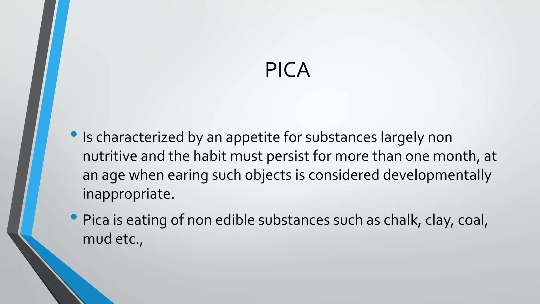 PICA
• Is characterized by an appetite for substances largely non
nutritive and the habit must persist for more than one month, at
an age when earing such objects is considered developmentally
inappropriate.
• Pica is eating of non edible substances such as chalk, clay, coal,
mud etc.,
 