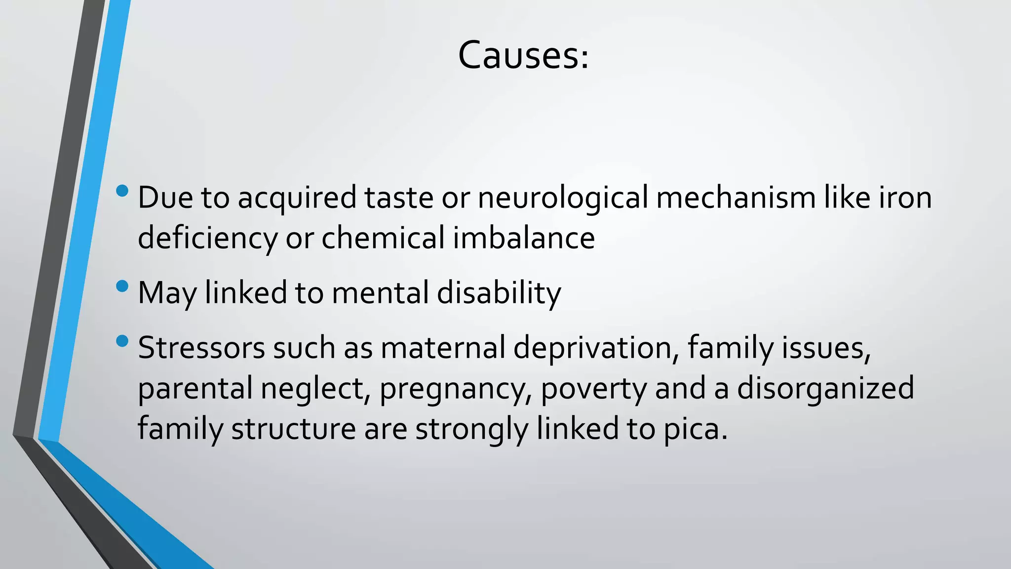 Causes:
•Due to acquired taste or neurological mechanism like iron
deficiency or chemical imbalance
•May linked to mental disability
•Stressors such as maternal deprivation, family issues,
parental neglect, pregnancy, poverty and a disorganized
family structure are strongly linked to pica.
 