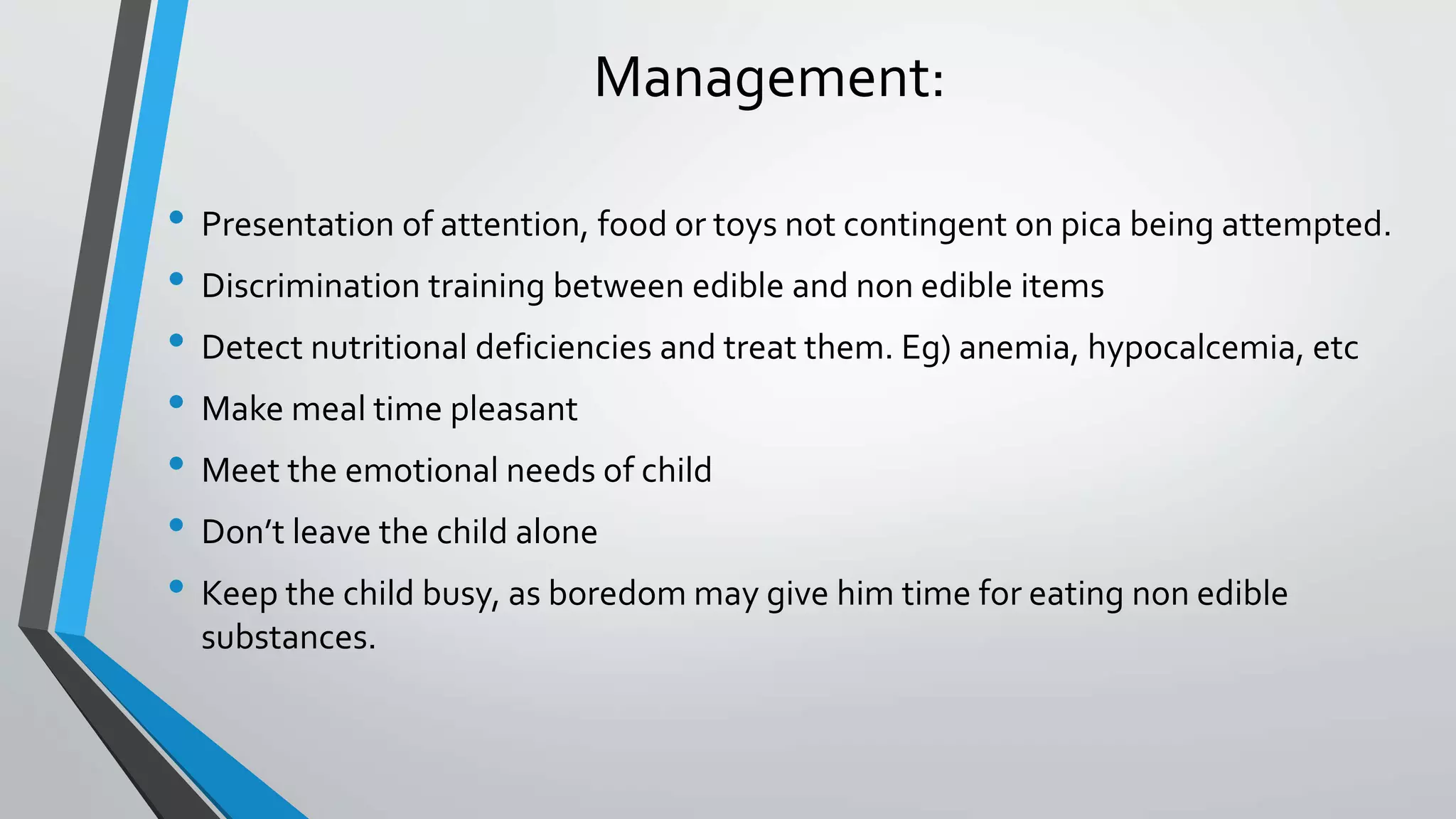 Management:
• Presentation of attention, food or toys not contingent on pica being attempted.
• Discrimination training between edible and non edible items
• Detect nutritional deficiencies and treat them. Eg) anemia, hypocalcemia, etc
• Make meal time pleasant
• Meet the emotional needs of child
• Don’t leave the child alone
• Keep the child busy, as boredom may give him time for eating non edible
substances.
 