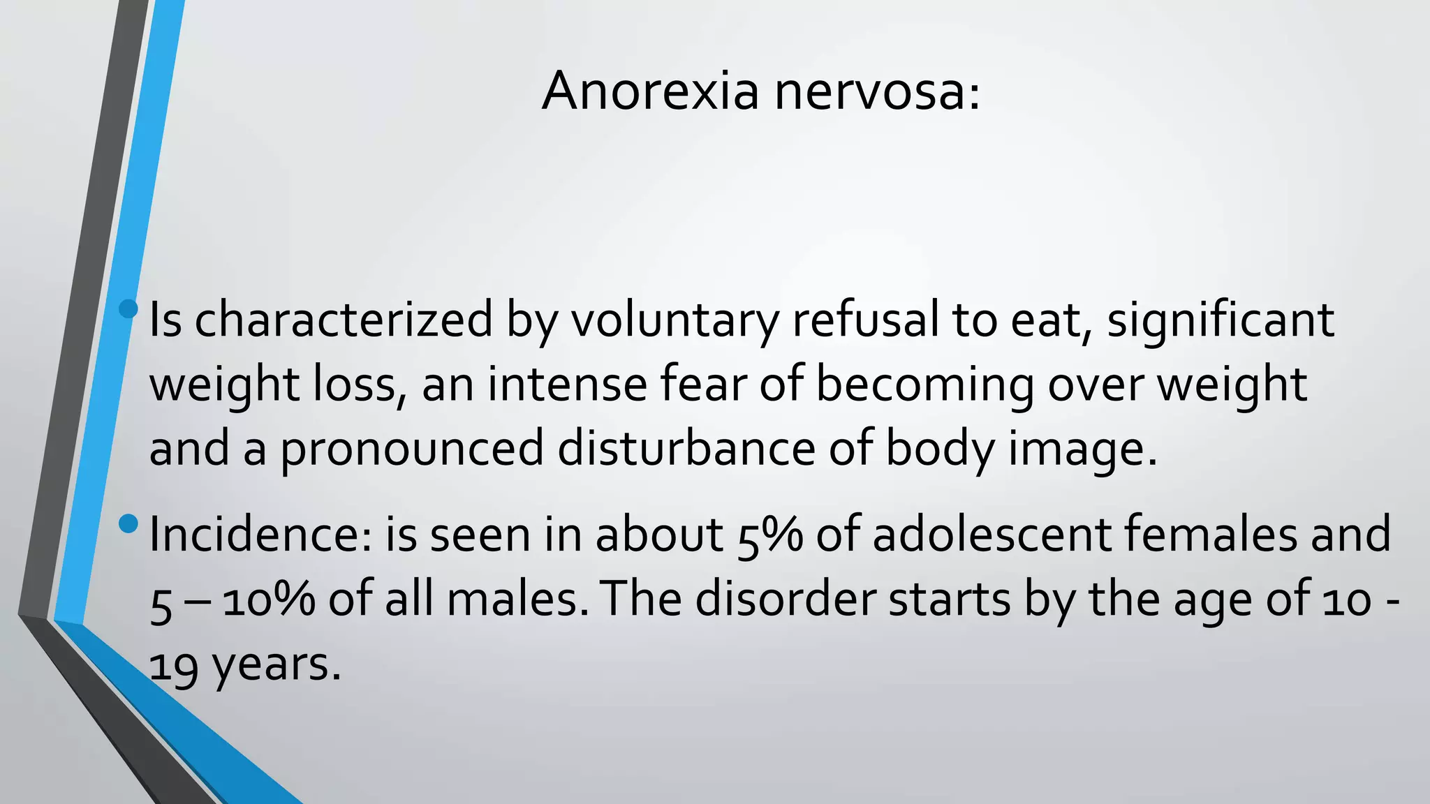 Anorexia nervosa:
•Is characterized by voluntary refusal to eat, significant
weight loss, an intense fear of becoming over weight
and a pronounced disturbance of body image.
•Incidence: is seen in about 5% of adolescent females and
5 – 10% of all males.The disorder starts by the age of 10 -
19 years.
 