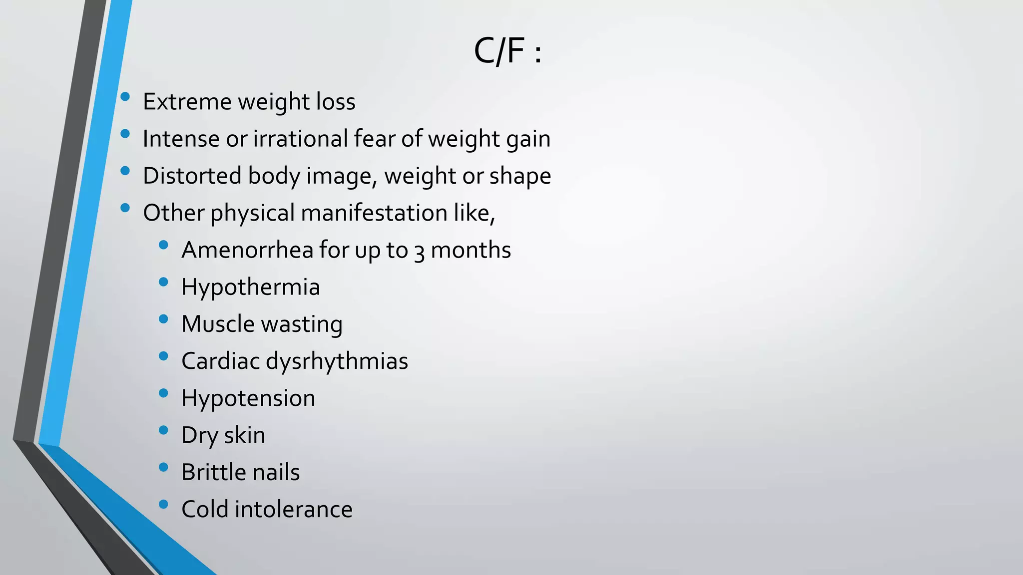 C/F :
• Extreme weight loss
• Intense or irrational fear of weight gain
• Distorted body image, weight or shape
• Other physical manifestation like,
• Amenorrhea for up to 3 months
• Hypothermia
• Muscle wasting
• Cardiac dysrhythmias
• Hypotension
• Dry skin
• Brittle nails
• Cold intolerance
 