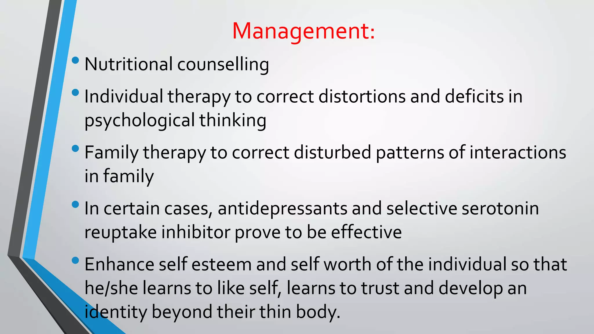 Management:
•Nutritional counselling
•Individual therapy to correct distortions and deficits in
psychological thinking
•Family therapy to correct disturbed patterns of interactions
in family
•In certain cases, antidepressants and selective serotonin
reuptake inhibitor prove to be effective
•Enhance self esteem and self worth of the individual so that
he/she learns to like self, learns to trust and develop an
identity beyond their thin body.
 