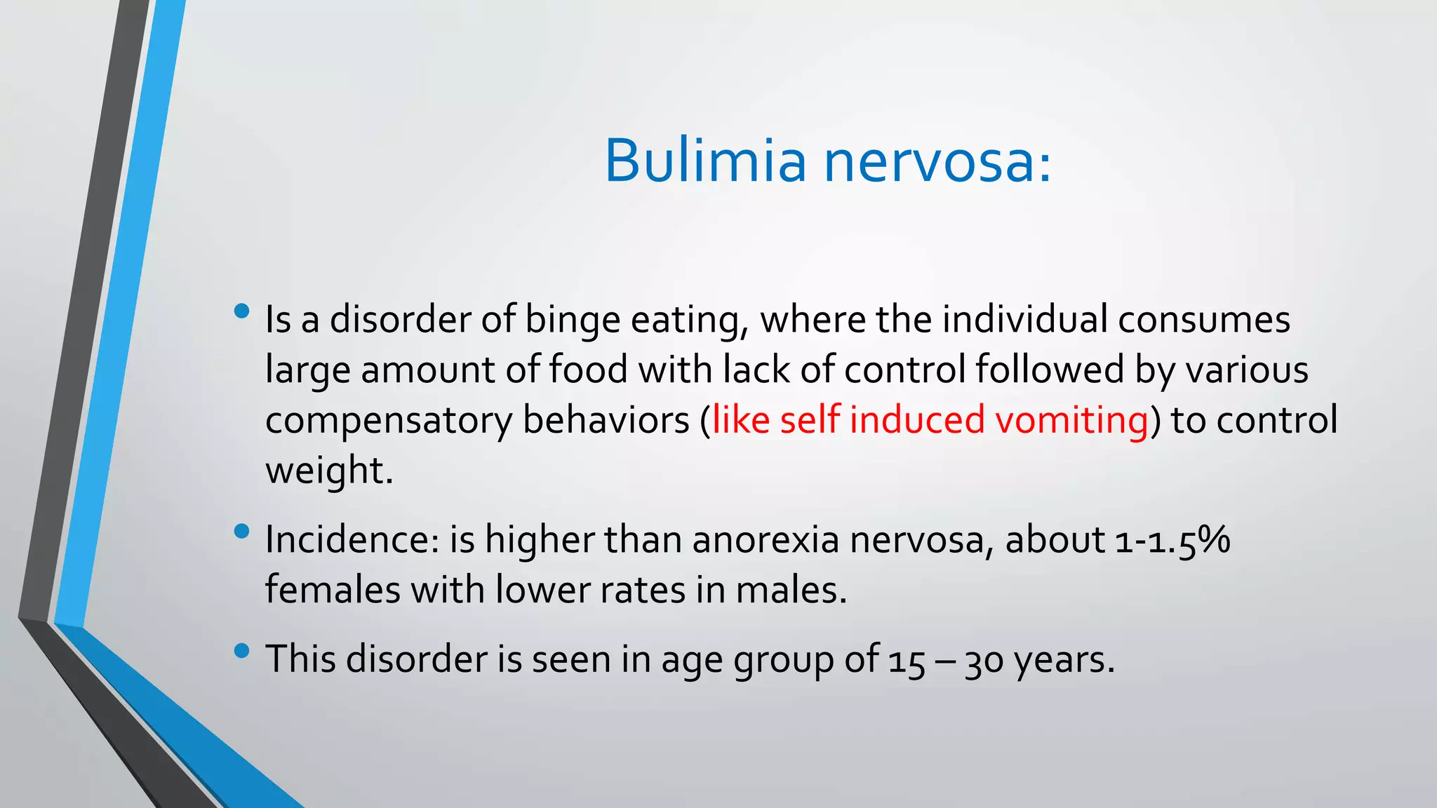 Bulimia nervosa:
• Is a disorder of binge eating, where the individual consumes
large amount of food with lack of control followed by various
compensatory behaviors (like self induced vomiting) to control
weight.
• Incidence: is higher than anorexia nervosa, about 1-1.5%
females with lower rates in males.
• This disorder is seen in age group of 15 – 30 years.
 