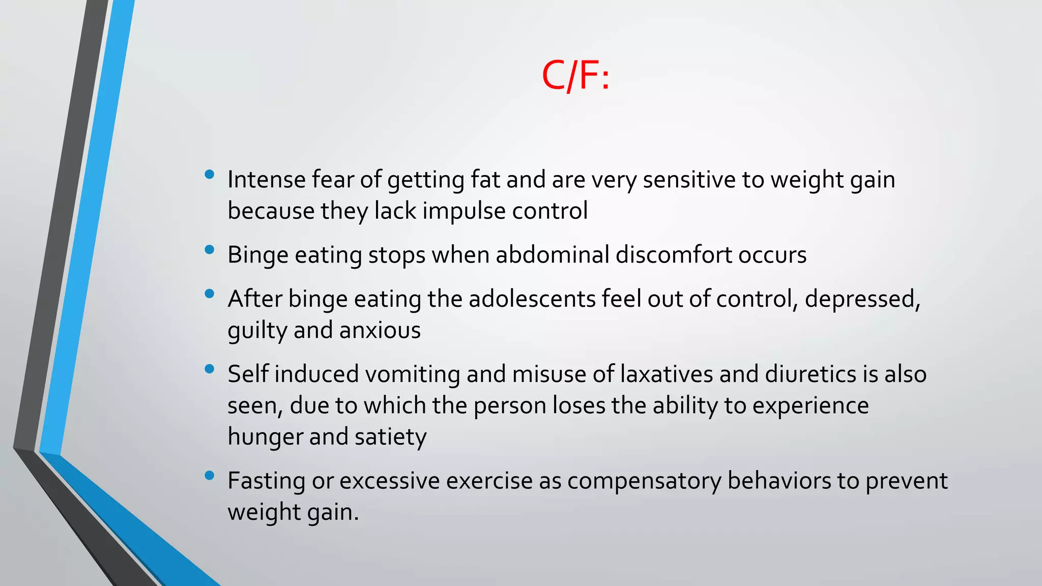 C/F:
• Intense fear of getting fat and are very sensitive to weight gain
because they lack impulse control
• Binge eating stops when abdominal discomfort occurs
• After binge eating the adolescents feel out of control, depressed,
guilty and anxious
• Self induced vomiting and misuse of laxatives and diuretics is also
seen, due to which the person loses the ability to experience
hunger and satiety
• Fasting or excessive exercise as compensatory behaviors to prevent
weight gain.
 