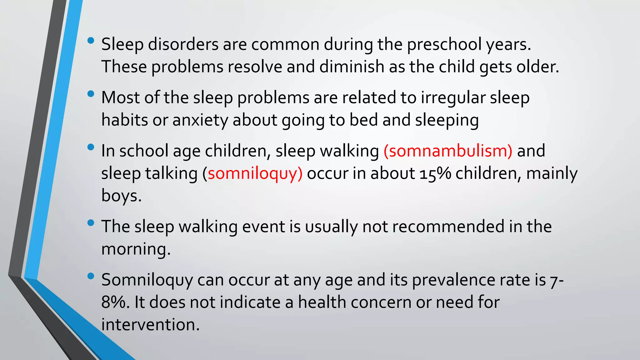 • Sleep disorders are common during the preschool years.
These problems resolve and diminish as the child gets older.
• Most of the sleep problems are related to irregular sleep
habits or anxiety about going to bed and sleeping
• In school age children, sleep walking (somnambulism) and
sleep talking (somniloquy) occur in about 15% children, mainly
boys.
• The sleep walking event is usually not recommended in the
morning.
• Somniloquy can occur at any age and its prevalence rate is 7-
8%. It does not indicate a health concern or need for
intervention.
 