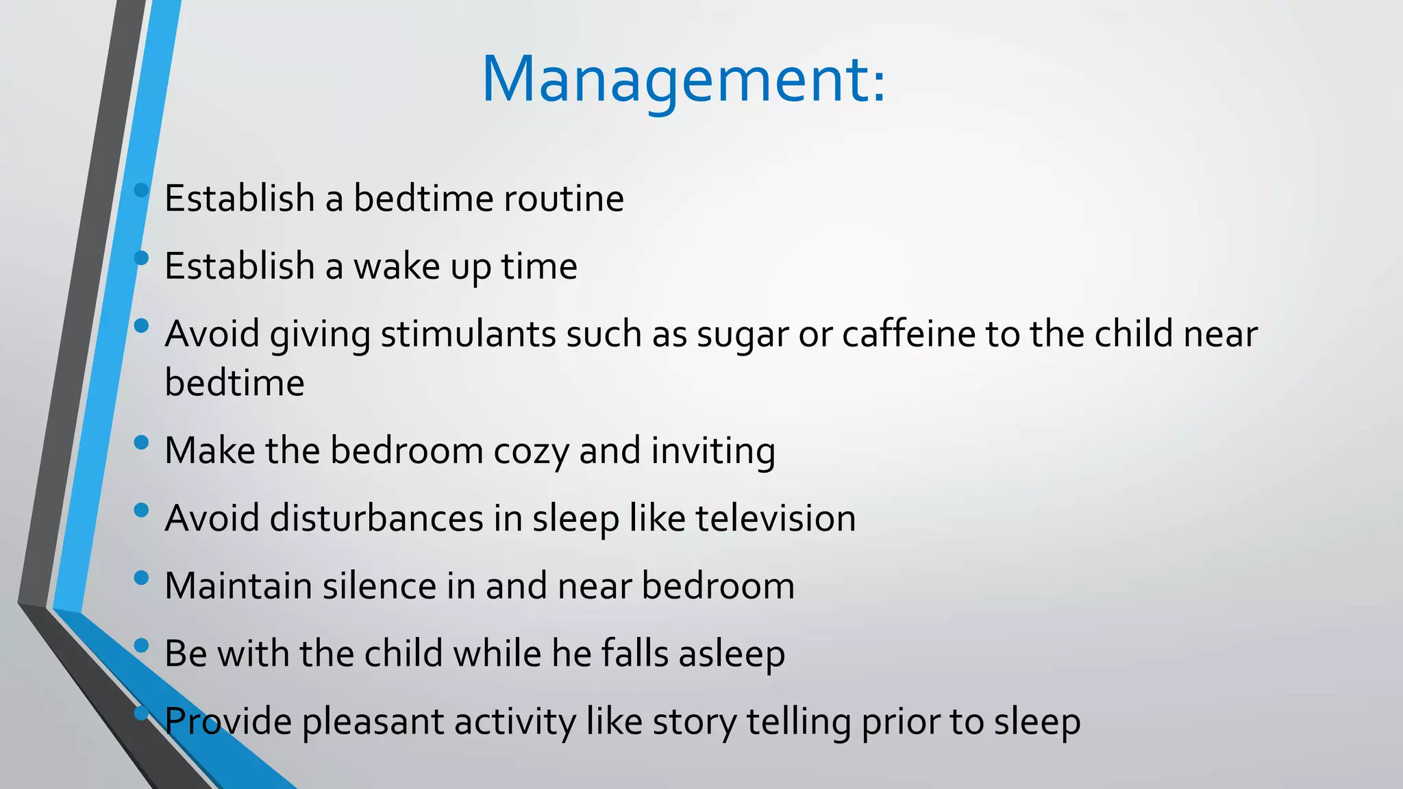 Management:
• Establish a bedtime routine
• Establish a wake up time
• Avoid giving stimulants such as sugar or caffeine to the child near
bedtime
• Make the bedroom cozy and inviting
• Avoid disturbances in sleep like television
• Maintain silence in and near bedroom
• Be with the child while he falls asleep
• Provide pleasant activity like story telling prior to sleep
 