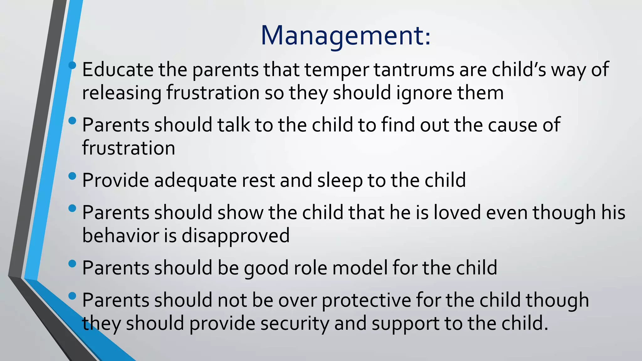 Management:
•Educate the parents that temper tantrums are child’s way of
releasing frustration so they should ignore them
•Parents should talk to the child to find out the cause of
frustration
•Provide adequate rest and sleep to the child
•Parents should show the child that he is loved even though his
behavior is disapproved
•Parents should be good role model for the child
•Parents should not be over protective for the child though
they should provide security and support to the child.
 