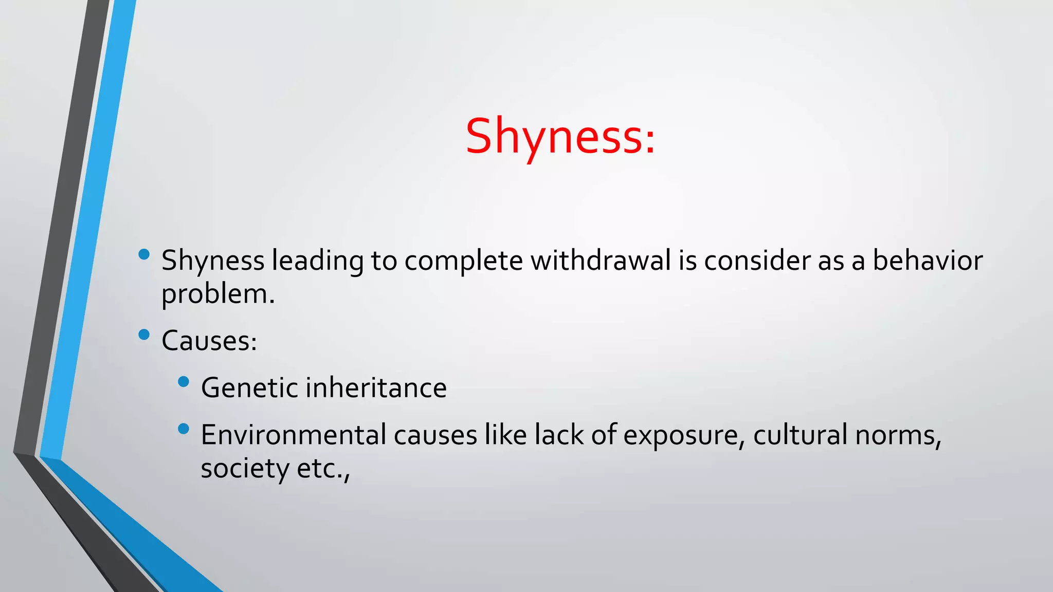 Shyness:
• Shyness leading to complete withdrawal is consider as a behavior
problem.
• Causes:
• Genetic inheritance
• Environmental causes like lack of exposure, cultural norms,
society etc.,
 