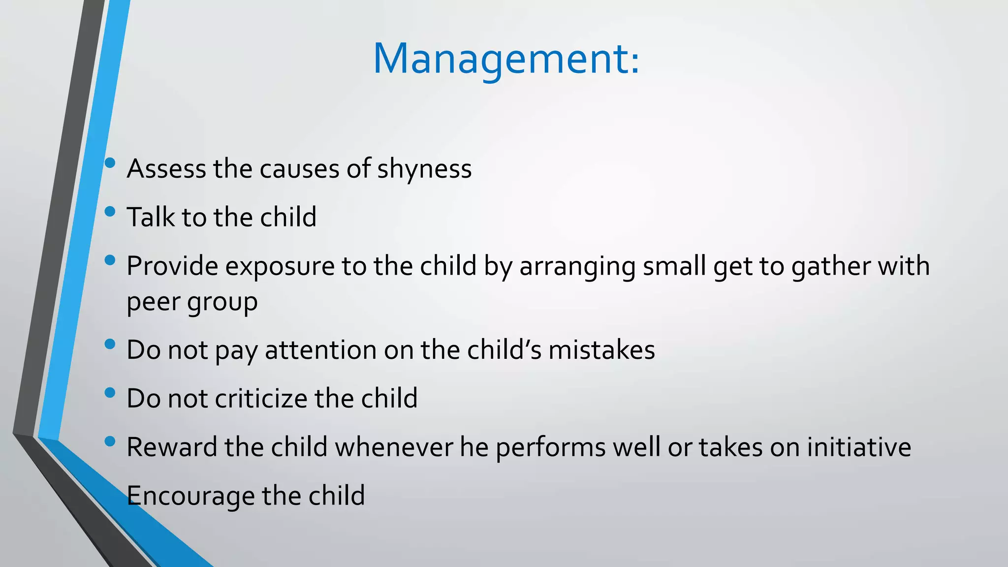 Management:
• Assess the causes of shyness
• Talk to the child
• Provide exposure to the child by arranging small get to gather with
peer group
• Do not pay attention on the child’s mistakes
• Do not criticize the child
• Reward the child whenever he performs well or takes on initiative
• Encourage the child
 