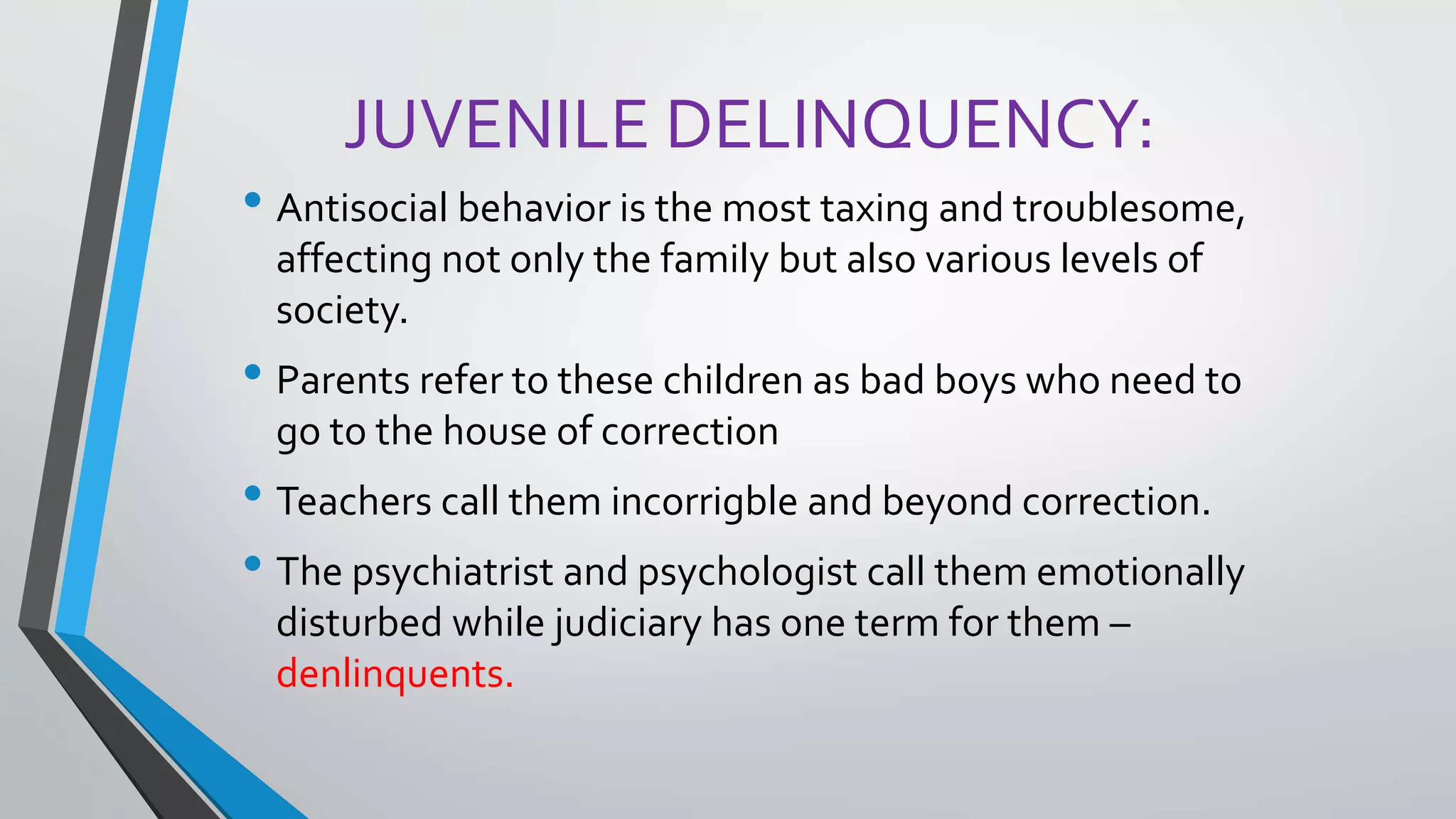 JUVENILE DELINQUENCY:
• Antisocial behavior is the most taxing and troublesome,
affecting not only the family but also various levels of
society.
• Parents refer to these children as bad boys who need to
go to the house of correction
• Teachers call them incorrigble and beyond correction.
• The psychiatrist and psychologist call them emotionally
disturbed while judiciary has one term for them –
denlinquents.
 
