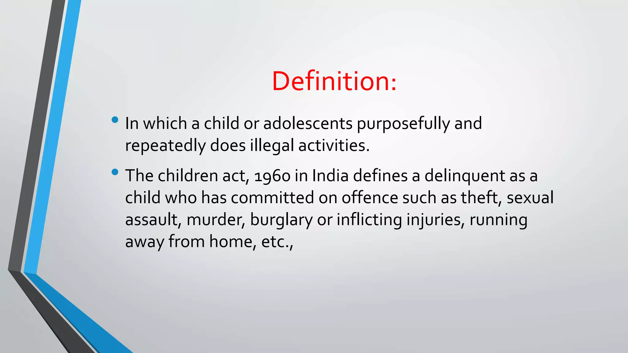Definition:
• In which a child or adolescents purposefully and
repeatedly does illegal activities.
• The children act, 1960 in India defines a delinquent as a
child who has committed on offence such as theft, sexual
assault, murder, burglary or inflicting injuries, running
away from home, etc.,
 