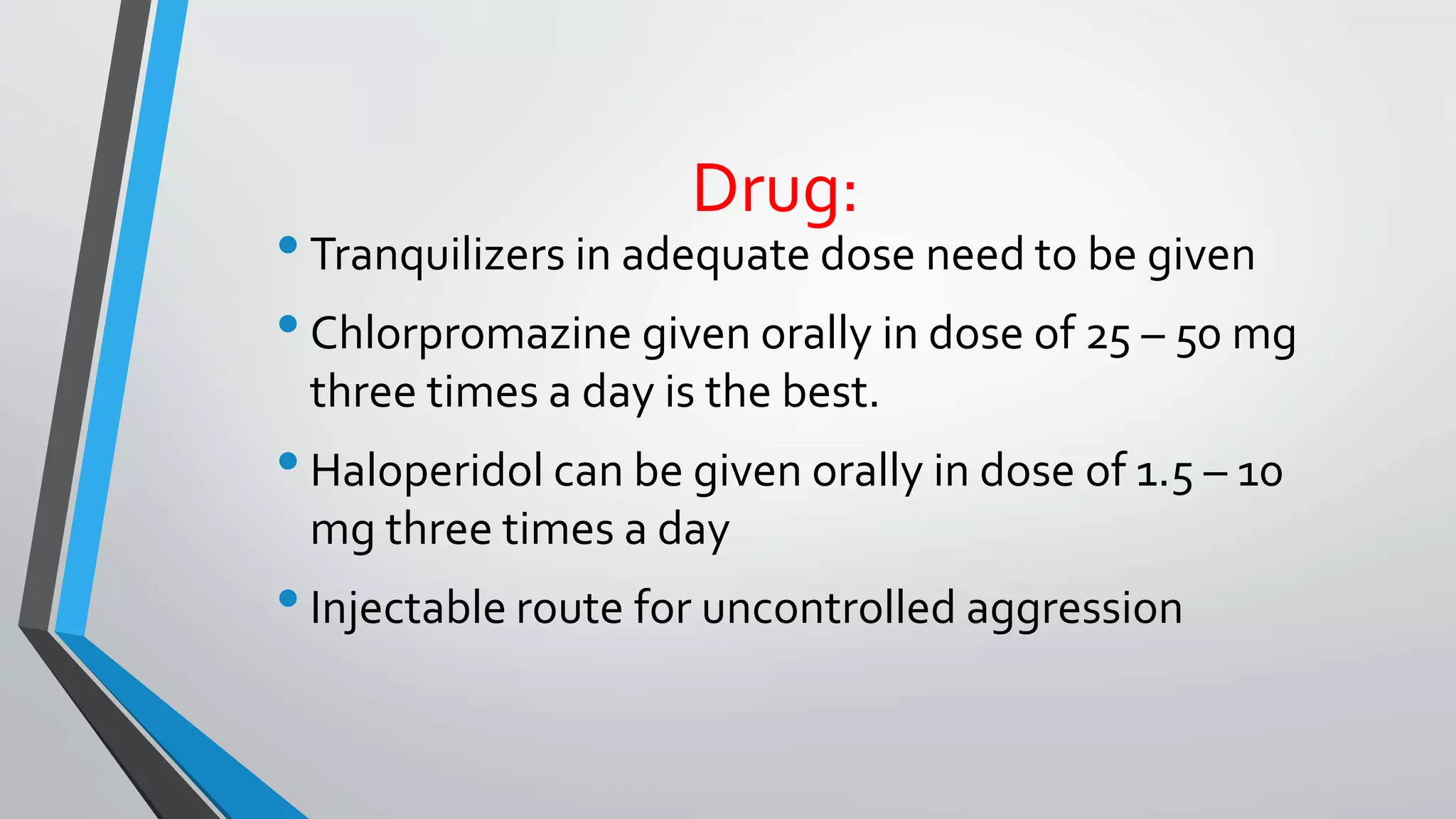Drug:
•Tranquilizers in adequate dose need to be given
•Chlorpromazine given orally in dose of 25 – 50 mg
three times a day is the best.
•Haloperidol can be given orally in dose of 1.5 – 10
mg three times a day
•Injectable route for uncontrolled aggression
 