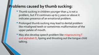 Problems caused by thumb sucking:
• Thumb sucking in children younger than 4 is not a
problem, but if it continues up to 5 years or above it
indicates presence of an emotional problem.
• Prolonged thumb sucking may lead to dental problem
like misaligned teeth or sometimes malformation of the
upper palate of mouth.
• May also develop speech problem like misprouncingT
and alphabet D, lipsing and thrusting out the tongue child
talking.
 