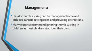 Management:
•Usually thumb sucking can be managed at home and
includes parents setting rules and providing distractions.
•Many experts recommend ignoring thumb sucking in
children as most children stop it on their own.
 