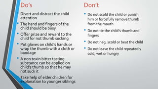 Do’s
• Divert and distract the child
attention
• The hand and fingers of the
child should be busy
• Offer prize and reward to the
child for not thumb sucking
• Put gloves on child’s hands or
wrap the thumb with a cloth or
bandage
• A non toxin bitter tasting
substance can be applied on
child’s thumb so that he may
not suck it
• Take help of elder children for
explanation to younger siblings
Don’t
• Do not scold the child or punish
him or forcefully remove thumb
from the mouth
• Do not tie the child’s thumb and
fingers
• Do not nag, scold or beat the child
• Do not leave the child repeatedly
cold, wet or hungry
 