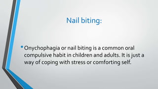 Nail biting:
•Onychophagia or nail biting is a common oral
compulsive habit in children and adults. It is just a
way of coping with stress or comforting self.
 