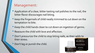 Management:
• Application of a clear, bitter tasting nail polishes to the nail, the
bitter flavor discourages nail biting.
• keep the fingernails of child neatly trimmed to cut down on the
temptation to bite.
• Keep the child hands clean to cut down on ingestion of germs.
• Reassure the child with love and affection.
• Don’t pressurize the child to stop biting nails, as their adds to
their stress.
• Don’t lag or punish the child.
 
