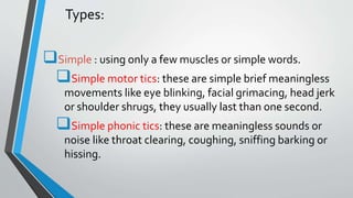 Types:
Simple : using only a few muscles or simple words.
Simple motor tics: these are simple brief meaningless
movements like eye blinking, facial grimacing, head jerk
or shoulder shrugs, they usually last than one second.
Simple phonic tics: these are meaningless sounds or
noise like throat clearing, coughing, sniffing barking or
hissing.
 