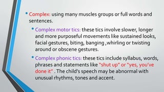 •Complex: using many muscles groups or full words and
sentences.
•Complex motor tics: these tics involve slower, longer
and more purposeful movements like sustained looks,
facial gestures, biting, banging ,whirling or twisting
around or obscene gestures.
•Complex phonic tics: these tics include syllabus, words,
phrases and statements like “shut up” or “yes, you’ve
done it” .The child’s speech may be abnormal with
unusual rhythms, tones and accent.
 