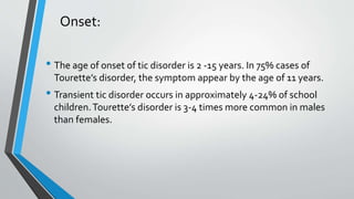 Onset:
• The age of onset of tic disorder is 2 -15 years. In 75% cases of
Tourette’s disorder, the symptom appear by the age of 11 years.
• Transient tic disorder occurs in approximately 4-24% of school
children.Tourette’s disorder is 3-4 times more common in males
than females.
 