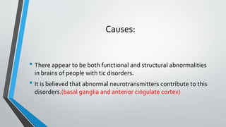 Causes:
• There appear to be both functional and structural abnormalities
in brains of people with tic disorders.
• It is believed that abnormal neurotransmitters contribute to this
disorders.(basal ganglia and anterior cingulate cortex)
 