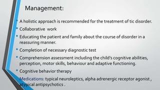 Management:
• A holistic approach is recommended for the treatment of tic disorder.
• Collaborative work
• Educating the patient and family about the course of disorder in a
reassuring manner.
• Completion of necessary diagnostic test
• Comprehension assessment including the child’s cognitive abilities,
perception, motor skills, behaviour and adaptive functioning.
• Cognitive behavior therapy
• Medications: typical neuroleptics, alpha adrenergic receptor agonist ,
atypical antipsychotics .
 