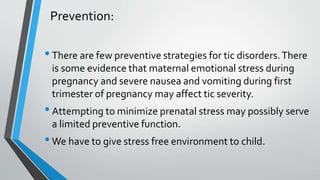 Prevention:
•There are few preventive strategies for tic disorders.There
is some evidence that maternal emotional stress during
pregnancy and severe nausea and vomiting during first
trimester of pregnancy may affect tic severity.
•Attempting to minimize prenatal stress may possibly serve
a limited preventive function.
•We have to give stress free environment to child.
 
