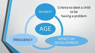 AGE
SEVERITY
EFFECT OF
DEVELOPMENT
FREQUENCY
Criteria to label a child
to be
having a problem
 