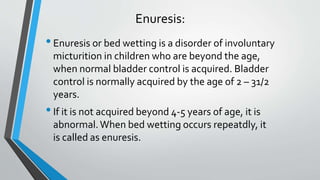 Enuresis:
•Enuresis or bed wetting is a disorder of involuntary
micturition in children who are beyond the age,
when normal bladder control is acquired. Bladder
control is normally acquired by the age of 2 – 31/2
years.
•If it is not acquired beyond 4-5 years of age, it is
abnormal.When bed wetting occurs repeatdly, it
is called as enuresis.
 