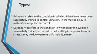 Types:
• Primary : It refers to the condition in which children have never been
successfully trained to control urination.There may be delay in
maturation of sphincter control.
• Secondary: It refers to the condition in which children have been
successfully trained, but revert to bed wetting in response to some
stress.it may be due to parent child maladjustment.
 