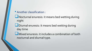 •Another classification :
Nocturnal enuresis: it means bed wetting during
night
Diurnal enuresis: it means bed wetting during
day time
Mixed enuresis: it includes a combination of both
nocturnal and diurnal type.
 